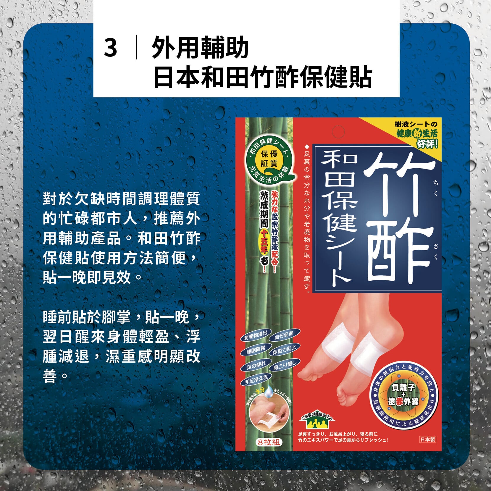 對於欠缺時間調理體質的忙碌都市人,推薦外用輔助產品。和田竹酢保健貼使用方法簡便,貼一晚即見效。 睡前貼於腳掌,貼一晚,翌日醒來身體輕盈、浮腫減退,濕重感明顯改善。