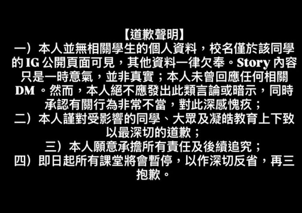 凝皓教育女導師涉嫌起底公審學生事件,她今日(21日)在發原本涉事帖文限時動態的同一IG社交帳戶中就事件發出道歉聲明,指自己無相關同學之其他個人私隱資料,並在即日起所任教的所有課堂亦會暫停進行。