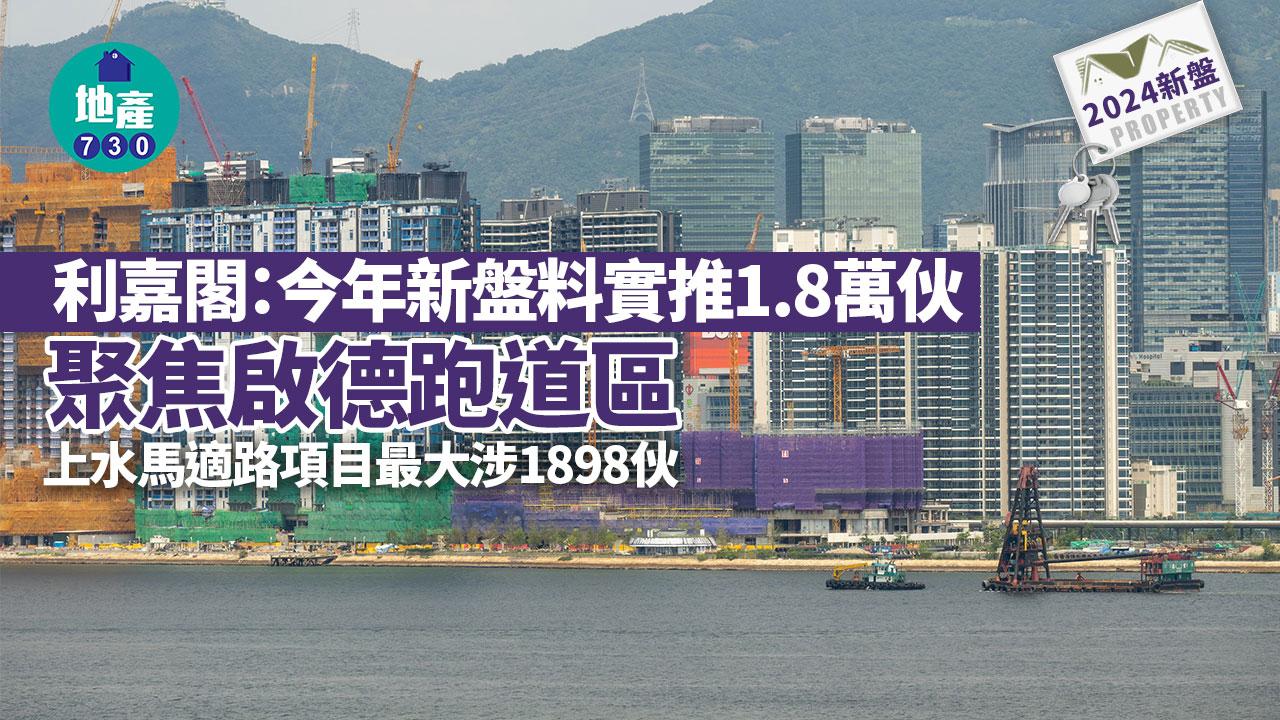 2024新盤｜利嘉閣：今年新盤料實推1.8萬伙 聚焦啟德跑道區 上水馬適路項目最大涉1898伙